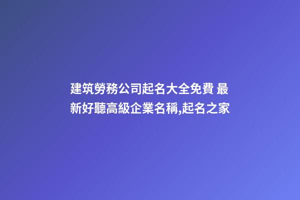 建筑勞務公司起名大全免費 最新好聽高級企業名稱,起名之家